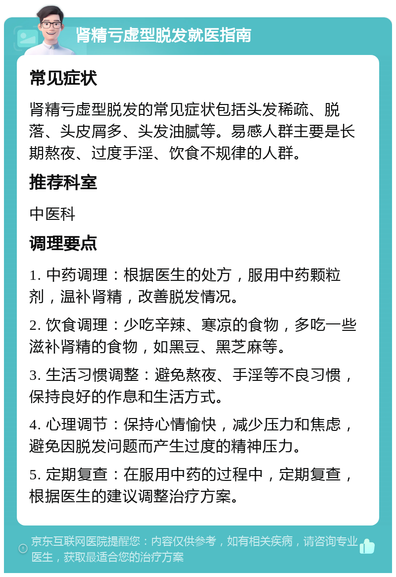 肾精亏虚型脱发就医指南 常见症状 肾精亏虚型脱发的常见症状包括头发稀疏、脱落、头皮屑多、头发油腻等。易感人群主要是长期熬夜、过度手淫、饮食不规律的人群。 推荐科室 中医科 调理要点 1. 中药调理：根据医生的处方，服用中药颗粒剂，温补肾精，改善脱发情况。 2. 饮食调理：少吃辛辣、寒凉的食物，多吃一些滋补肾精的食物，如黑豆、黑芝麻等。 3. 生活习惯调整：避免熬夜、手淫等不良习惯，保持良好的作息和生活方式。 4. 心理调节：保持心情愉快，减少压力和焦虑，避免因脱发问题而产生过度的精神压力。 5. 定期复查：在服用中药的过程中，定期复查，根据医生的建议调整治疗方案。