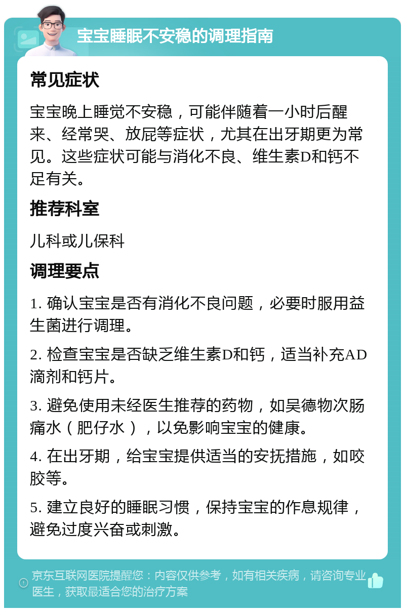 宝宝睡眠不安稳的调理指南 常见症状 宝宝晚上睡觉不安稳，可能伴随着一小时后醒来、经常哭、放屁等症状，尤其在出牙期更为常见。这些症状可能与消化不良、维生素D和钙不足有关。 推荐科室 儿科或儿保科 调理要点 1. 确认宝宝是否有消化不良问题，必要时服用益生菌进行调理。 2. 检查宝宝是否缺乏维生素D和钙，适当补充AD滴剂和钙片。 3. 避免使用未经医生推荐的药物，如吴德物次肠痛水（肥仔水），以免影响宝宝的健康。 4. 在出牙期，给宝宝提供适当的安抚措施，如咬胶等。 5. 建立良好的睡眠习惯，保持宝宝的作息规律，避免过度兴奋或刺激。