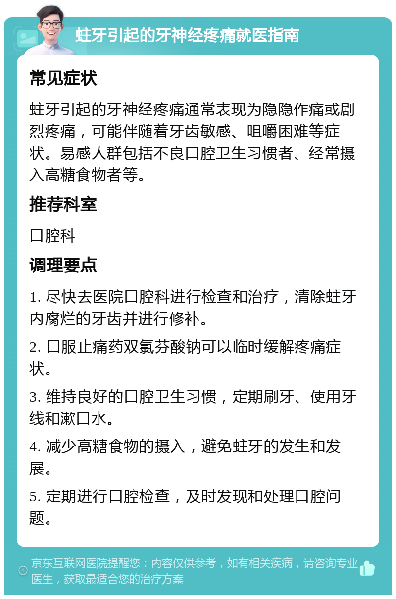 蛀牙引起的牙神经疼痛就医指南 常见症状 蛀牙引起的牙神经疼痛通常表现为隐隐作痛或剧烈疼痛，可能伴随着牙齿敏感、咀嚼困难等症状。易感人群包括不良口腔卫生习惯者、经常摄入高糖食物者等。 推荐科室 口腔科 调理要点 1. 尽快去医院口腔科进行检查和治疗，清除蛀牙内腐烂的牙齿并进行修补。 2. 口服止痛药双氯芬酸钠可以临时缓解疼痛症状。 3. 维持良好的口腔卫生习惯，定期刷牙、使用牙线和漱口水。 4. 减少高糖食物的摄入，避免蛀牙的发生和发展。 5. 定期进行口腔检查，及时发现和处理口腔问题。