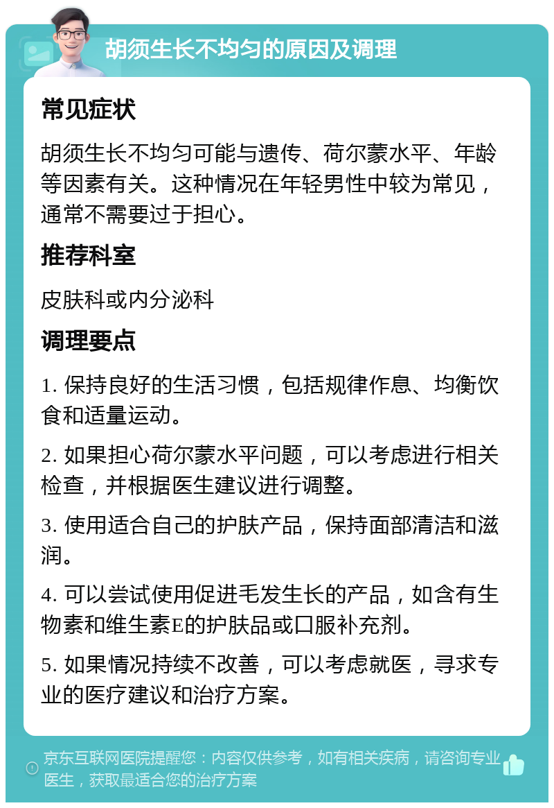 胡须生长不均匀的原因及调理 常见症状 胡须生长不均匀可能与遗传、荷尔蒙水平、年龄等因素有关。这种情况在年轻男性中较为常见，通常不需要过于担心。 推荐科室 皮肤科或内分泌科 调理要点 1. 保持良好的生活习惯，包括规律作息、均衡饮食和适量运动。 2. 如果担心荷尔蒙水平问题，可以考虑进行相关检查，并根据医生建议进行调整。 3. 使用适合自己的护肤产品，保持面部清洁和滋润。 4. 可以尝试使用促进毛发生长的产品，如含有生物素和维生素E的护肤品或口服补充剂。 5. 如果情况持续不改善，可以考虑就医，寻求专业的医疗建议和治疗方案。