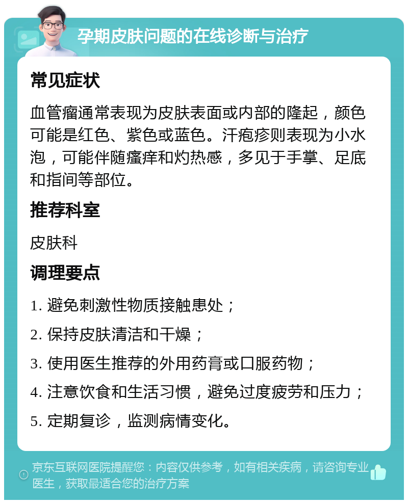 孕期皮肤问题的在线诊断与治疗 常见症状 血管瘤通常表现为皮肤表面或内部的隆起，颜色可能是红色、紫色或蓝色。汗疱疹则表现为小水泡，可能伴随瘙痒和灼热感，多见于手掌、足底和指间等部位。 推荐科室 皮肤科 调理要点 1. 避免刺激性物质接触患处； 2. 保持皮肤清洁和干燥； 3. 使用医生推荐的外用药膏或口服药物； 4. 注意饮食和生活习惯，避免过度疲劳和压力； 5. 定期复诊，监测病情变化。