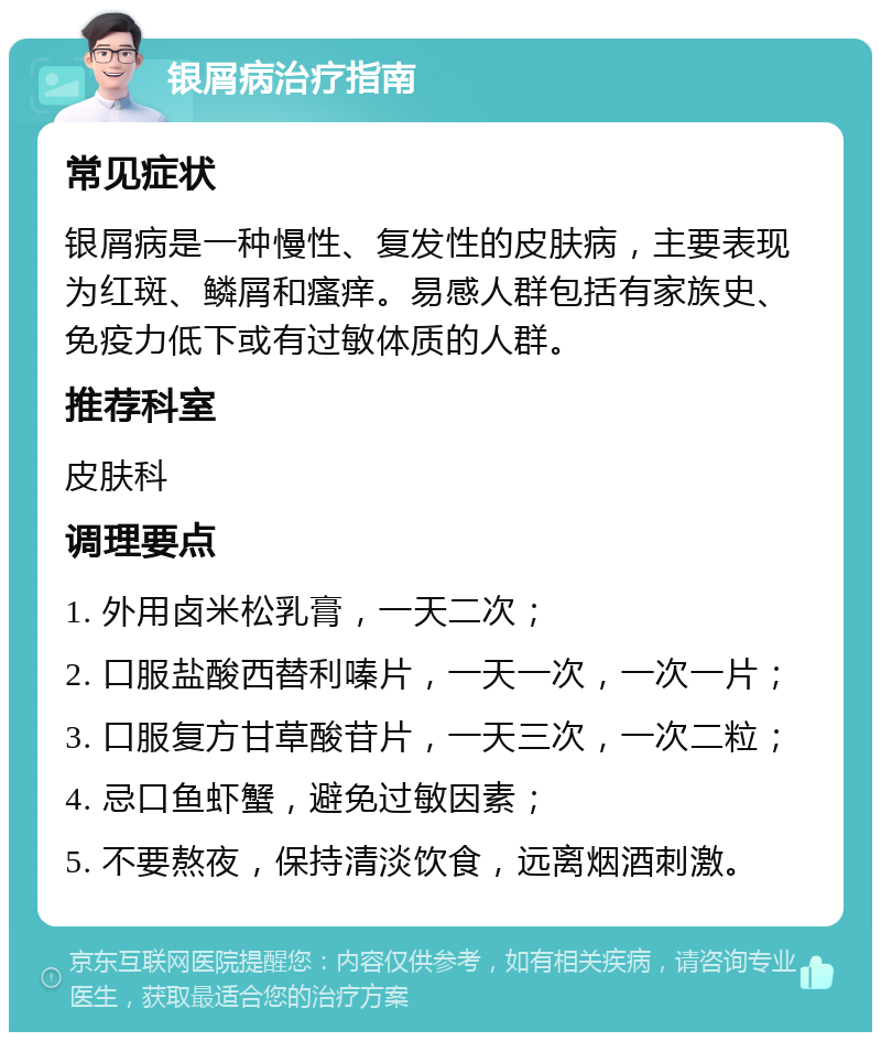 银屑病治疗指南 常见症状 银屑病是一种慢性、复发性的皮肤病，主要表现为红斑、鳞屑和瘙痒。易感人群包括有家族史、免疫力低下或有过敏体质的人群。 推荐科室 皮肤科 调理要点 1. 外用卤米松乳膏，一天二次； 2. 口服盐酸西替利嗪片，一天一次，一次一片； 3. 口服复方甘草酸苷片，一天三次，一次二粒； 4. 忌口鱼虾蟹，避免过敏因素； 5. 不要熬夜，保持清淡饮食，远离烟酒刺激。