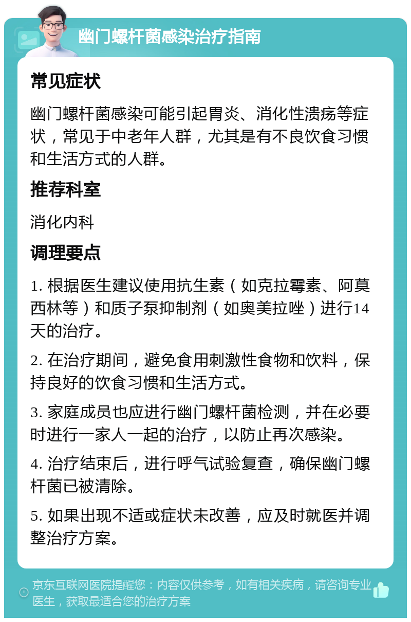 幽门螺杆菌感染治疗指南 常见症状 幽门螺杆菌感染可能引起胃炎、消化性溃疡等症状，常见于中老年人群，尤其是有不良饮食习惯和生活方式的人群。 推荐科室 消化内科 调理要点 1. 根据医生建议使用抗生素（如克拉霉素、阿莫西林等）和质子泵抑制剂（如奥美拉唑）进行14天的治疗。 2. 在治疗期间，避免食用刺激性食物和饮料，保持良好的饮食习惯和生活方式。 3. 家庭成员也应进行幽门螺杆菌检测，并在必要时进行一家人一起的治疗，以防止再次感染。 4. 治疗结束后，进行呼气试验复查，确保幽门螺杆菌已被清除。 5. 如果出现不适或症状未改善，应及时就医并调整治疗方案。