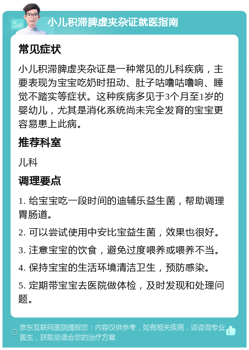 小儿积滞脾虚夹杂证就医指南 常见症状 小儿积滞脾虚夹杂证是一种常见的儿科疾病，主要表现为宝宝吃奶时扭动、肚子咕噜咕噜响、睡觉不踏实等症状。这种疾病多见于3个月至1岁的婴幼儿，尤其是消化系统尚未完全发育的宝宝更容易患上此病。 推荐科室 儿科 调理要点 1. 给宝宝吃一段时间的迪辅乐益生菌，帮助调理胃肠道。 2. 可以尝试使用中安比宝益生菌，效果也很好。 3. 注意宝宝的饮食，避免过度喂养或喂养不当。 4. 保持宝宝的生活环境清洁卫生，预防感染。 5. 定期带宝宝去医院做体检，及时发现和处理问题。