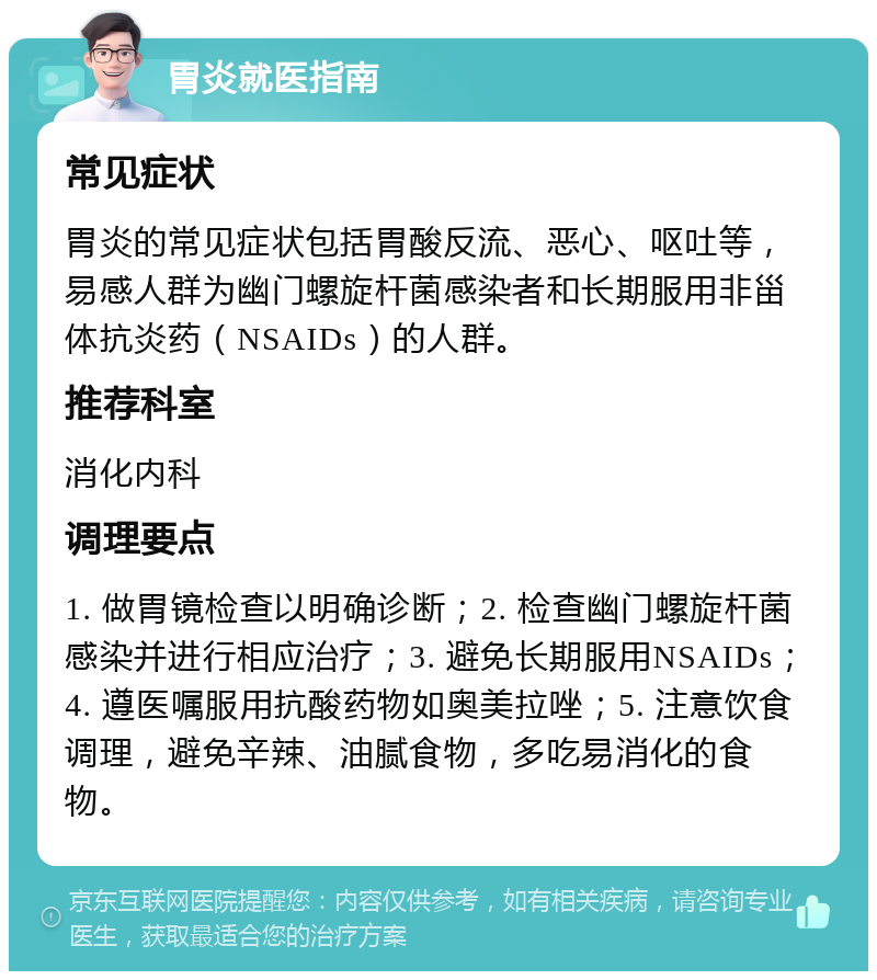 胃炎就医指南 常见症状 胃炎的常见症状包括胃酸反流、恶心、呕吐等，易感人群为幽门螺旋杆菌感染者和长期服用非甾体抗炎药（NSAIDs）的人群。 推荐科室 消化内科 调理要点 1. 做胃镜检查以明确诊断；2. 检查幽门螺旋杆菌感染并进行相应治疗；3. 避免长期服用NSAIDs；4. 遵医嘱服用抗酸药物如奥美拉唑；5. 注意饮食调理，避免辛辣、油腻食物，多吃易消化的食物。