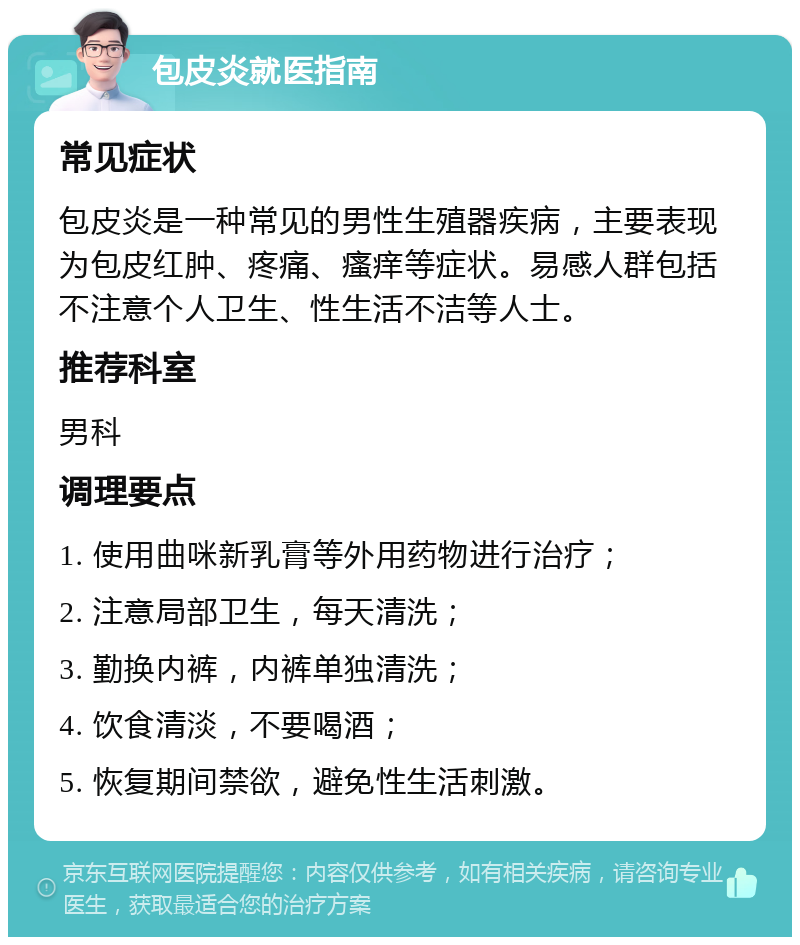 包皮炎就医指南 常见症状 包皮炎是一种常见的男性生殖器疾病，主要表现为包皮红肿、疼痛、瘙痒等症状。易感人群包括不注意个人卫生、性生活不洁等人士。 推荐科室 男科 调理要点 1. 使用曲咪新乳膏等外用药物进行治疗； 2. 注意局部卫生，每天清洗； 3. 勤换内裤，内裤单独清洗； 4. 饮食清淡，不要喝酒； 5. 恢复期间禁欲，避免性生活刺激。