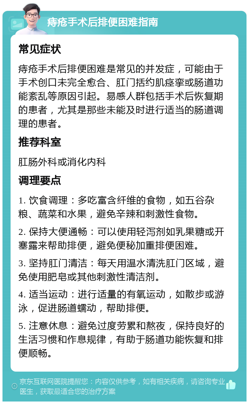 痔疮手术后排便困难指南 常见症状 痔疮手术后排便困难是常见的并发症，可能由于手术创口未完全愈合、肛门括约肌痉挛或肠道功能紊乱等原因引起。易感人群包括手术后恢复期的患者，尤其是那些未能及时进行适当的肠道调理的患者。 推荐科室 肛肠外科或消化内科 调理要点 1. 饮食调理：多吃富含纤维的食物，如五谷杂粮、蔬菜和水果，避免辛辣和刺激性食物。 2. 保持大便通畅：可以使用轻泻剂如乳果糖或开塞露来帮助排便，避免便秘加重排便困难。 3. 坚持肛门清洁：每天用温水清洗肛门区域，避免使用肥皂或其他刺激性清洁剂。 4. 适当运动：进行适量的有氧运动，如散步或游泳，促进肠道蠕动，帮助排便。 5. 注意休息：避免过度劳累和熬夜，保持良好的生活习惯和作息规律，有助于肠道功能恢复和排便顺畅。