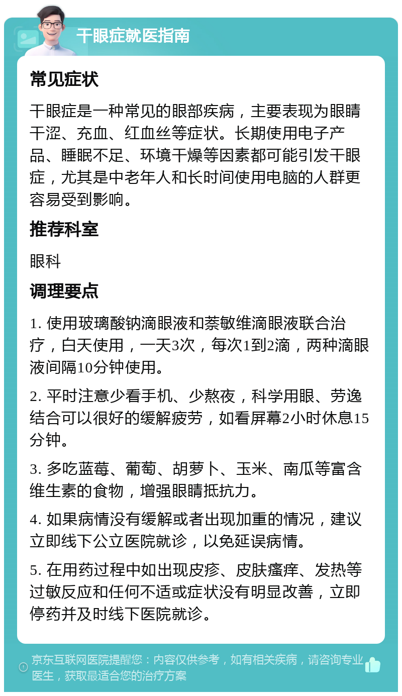 干眼症就医指南 常见症状 干眼症是一种常见的眼部疾病，主要表现为眼睛干涩、充血、红血丝等症状。长期使用电子产品、睡眠不足、环境干燥等因素都可能引发干眼症，尤其是中老年人和长时间使用电脑的人群更容易受到影响。 推荐科室 眼科 调理要点 1. 使用玻璃酸钠滴眼液和萘敏维滴眼液联合治疗，白天使用，一天3次，每次1到2滴，两种滴眼液间隔10分钟使用。 2. 平时注意少看手机、少熬夜，科学用眼、劳逸结合可以很好的缓解疲劳，如看屏幕2小时休息15分钟。 3. 多吃蓝莓、葡萄、胡萝卜、玉米、南瓜等富含维生素的食物，增强眼睛抵抗力。 4. 如果病情没有缓解或者出现加重的情况，建议立即线下公立医院就诊，以免延误病情。 5. 在用药过程中如出现皮疹、皮肤瘙痒、发热等过敏反应和任何不适或症状没有明显改善，立即停药并及时线下医院就诊。