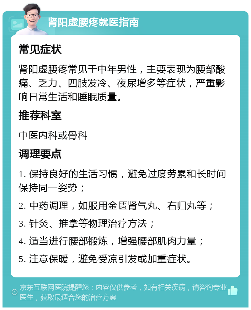 肾阳虚腰疼就医指南 常见症状 肾阳虚腰疼常见于中年男性，主要表现为腰部酸痛、乏力、四肢发冷、夜尿增多等症状，严重影响日常生活和睡眠质量。 推荐科室 中医内科或骨科 调理要点 1. 保持良好的生活习惯，避免过度劳累和长时间保持同一姿势； 2. 中药调理，如服用金匮肾气丸、右归丸等； 3. 针灸、推拿等物理治疗方法； 4. 适当进行腰部锻炼，增强腰部肌肉力量； 5. 注意保暖，避免受凉引发或加重症状。