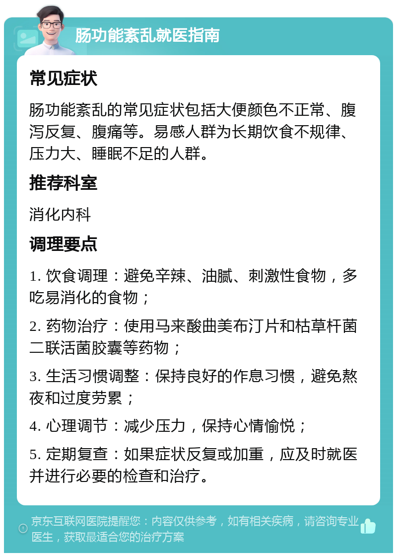 肠功能紊乱就医指南 常见症状 肠功能紊乱的常见症状包括大便颜色不正常、腹泻反复、腹痛等。易感人群为长期饮食不规律、压力大、睡眠不足的人群。 推荐科室 消化内科 调理要点 1. 饮食调理：避免辛辣、油腻、刺激性食物，多吃易消化的食物； 2. 药物治疗：使用马来酸曲美布汀片和枯草杆菌二联活菌胶囊等药物； 3. 生活习惯调整：保持良好的作息习惯，避免熬夜和过度劳累； 4. 心理调节：减少压力，保持心情愉悦； 5. 定期复查：如果症状反复或加重，应及时就医并进行必要的检查和治疗。