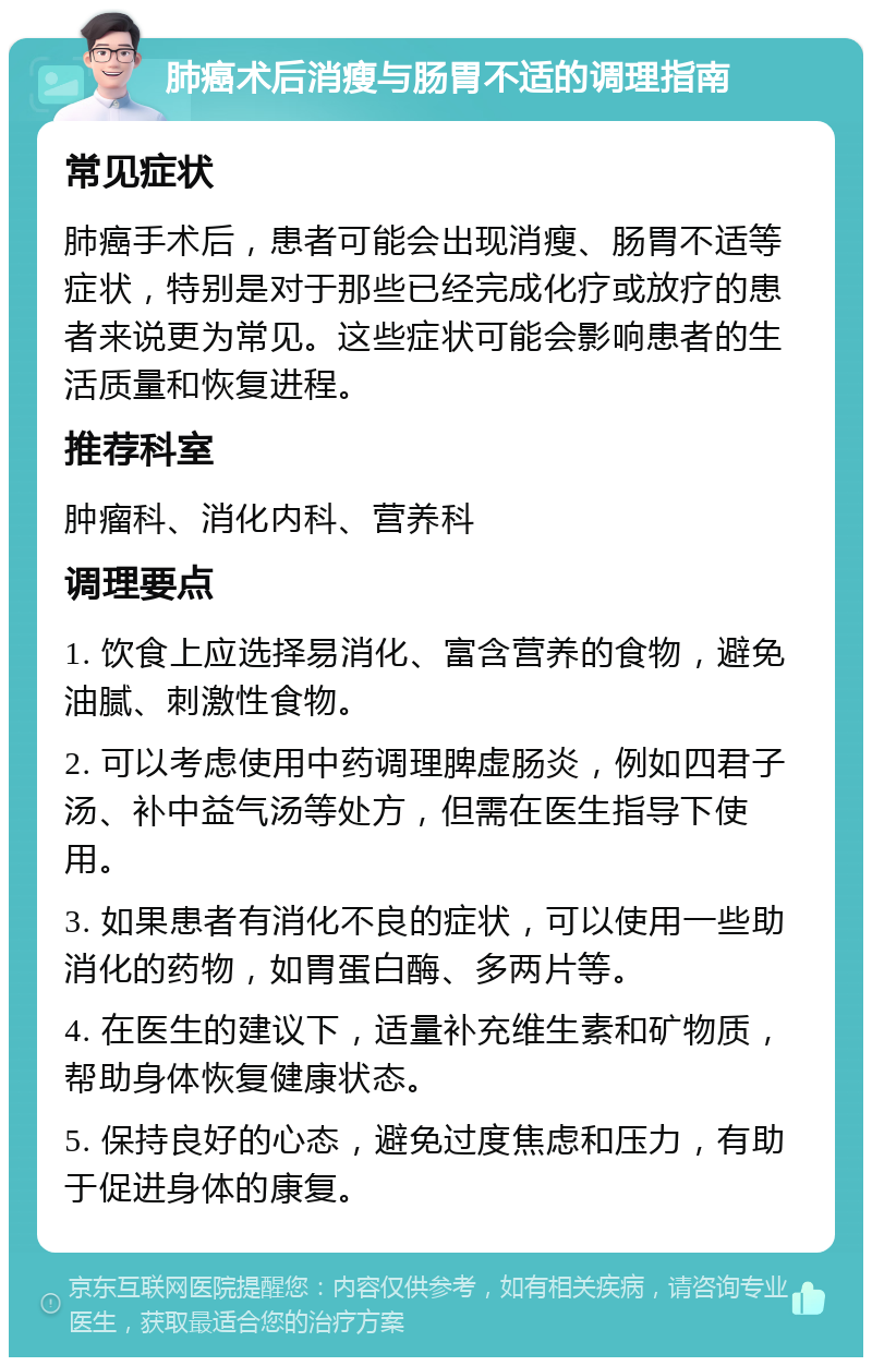 肺癌术后消瘦与肠胃不适的调理指南 常见症状 肺癌手术后，患者可能会出现消瘦、肠胃不适等症状，特别是对于那些已经完成化疗或放疗的患者来说更为常见。这些症状可能会影响患者的生活质量和恢复进程。 推荐科室 肿瘤科、消化内科、营养科 调理要点 1. 饮食上应选择易消化、富含营养的食物，避免油腻、刺激性食物。 2. 可以考虑使用中药调理脾虚肠炎，例如四君子汤、补中益气汤等处方，但需在医生指导下使用。 3. 如果患者有消化不良的症状，可以使用一些助消化的药物，如胃蛋白酶、多两片等。 4. 在医生的建议下，适量补充维生素和矿物质，帮助身体恢复健康状态。 5. 保持良好的心态，避免过度焦虑和压力，有助于促进身体的康复。