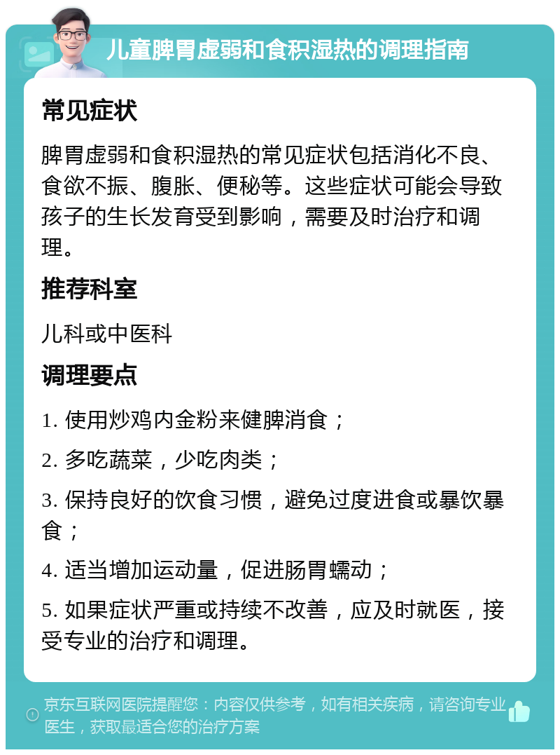 儿童脾胃虚弱和食积湿热的调理指南 常见症状 脾胃虚弱和食积湿热的常见症状包括消化不良、食欲不振、腹胀、便秘等。这些症状可能会导致孩子的生长发育受到影响，需要及时治疗和调理。 推荐科室 儿科或中医科 调理要点 1. 使用炒鸡内金粉来健脾消食； 2. 多吃蔬菜，少吃肉类； 3. 保持良好的饮食习惯，避免过度进食或暴饮暴食； 4. 适当增加运动量，促进肠胃蠕动； 5. 如果症状严重或持续不改善，应及时就医，接受专业的治疗和调理。