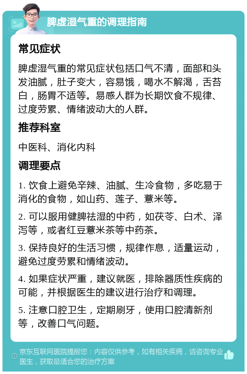 脾虚湿气重的调理指南 常见症状 脾虚湿气重的常见症状包括口气不清，面部和头发油腻，肚子变大，容易饿，喝水不解渴，舌苔白，肠胃不适等。易感人群为长期饮食不规律、过度劳累、情绪波动大的人群。 推荐科室 中医科、消化内科 调理要点 1. 饮食上避免辛辣、油腻、生冷食物，多吃易于消化的食物，如山药、莲子、薏米等。 2. 可以服用健脾祛湿的中药，如茯苓、白术、泽泻等，或者红豆薏米茶等中药茶。 3. 保持良好的生活习惯，规律作息，适量运动，避免过度劳累和情绪波动。 4. 如果症状严重，建议就医，排除器质性疾病的可能，并根据医生的建议进行治疗和调理。 5. 注意口腔卫生，定期刷牙，使用口腔清新剂等，改善口气问题。