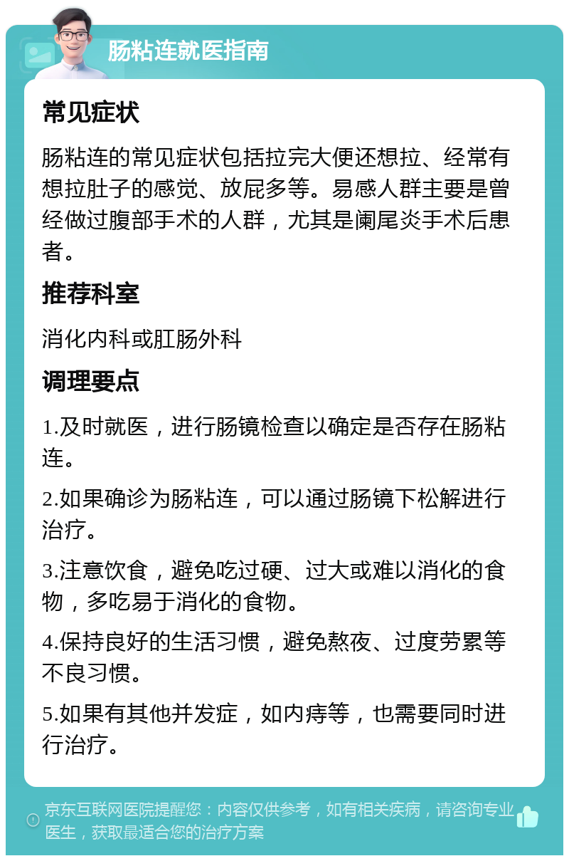 肠粘连就医指南 常见症状 肠粘连的常见症状包括拉完大便还想拉、经常有想拉肚子的感觉、放屁多等。易感人群主要是曾经做过腹部手术的人群，尤其是阑尾炎手术后患者。 推荐科室 消化内科或肛肠外科 调理要点 1.及时就医，进行肠镜检查以确定是否存在肠粘连。 2.如果确诊为肠粘连，可以通过肠镜下松解进行治疗。 3.注意饮食，避免吃过硬、过大或难以消化的食物，多吃易于消化的食物。 4.保持良好的生活习惯，避免熬夜、过度劳累等不良习惯。 5.如果有其他并发症，如内痔等，也需要同时进行治疗。