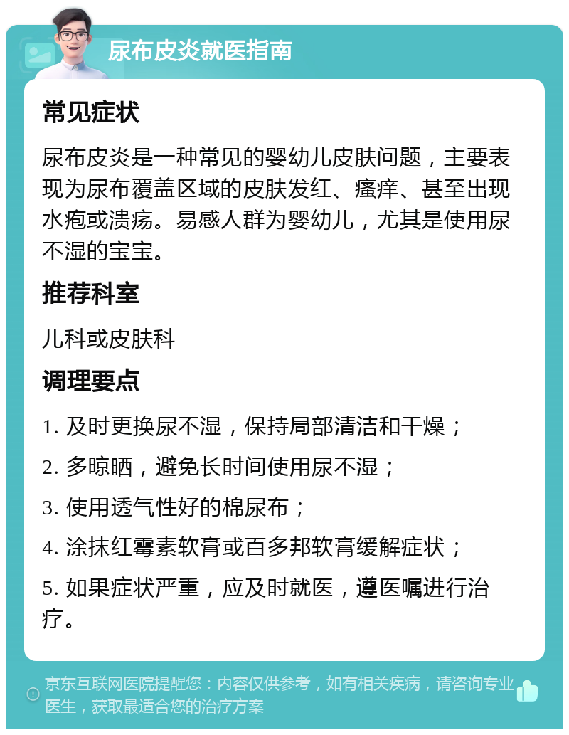 尿布皮炎就医指南 常见症状 尿布皮炎是一种常见的婴幼儿皮肤问题，主要表现为尿布覆盖区域的皮肤发红、瘙痒、甚至出现水疱或溃疡。易感人群为婴幼儿，尤其是使用尿不湿的宝宝。 推荐科室 儿科或皮肤科 调理要点 1. 及时更换尿不湿，保持局部清洁和干燥； 2. 多晾晒，避免长时间使用尿不湿； 3. 使用透气性好的棉尿布； 4. 涂抹红霉素软膏或百多邦软膏缓解症状； 5. 如果症状严重，应及时就医，遵医嘱进行治疗。