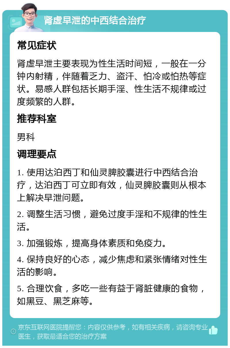 肾虚早泄的中西结合治疗 常见症状 肾虚早泄主要表现为性生活时间短，一般在一分钟内射精，伴随着乏力、盗汗、怕冷或怕热等症状。易感人群包括长期手淫、性生活不规律或过度频繁的人群。 推荐科室 男科 调理要点 1. 使用达泊西丁和仙灵脾胶囊进行中西结合治疗，达泊西丁可立即有效，仙灵脾胶囊则从根本上解决早泄问题。 2. 调整生活习惯，避免过度手淫和不规律的性生活。 3. 加强锻炼，提高身体素质和免疫力。 4. 保持良好的心态，减少焦虑和紧张情绪对性生活的影响。 5. 合理饮食，多吃一些有益于肾脏健康的食物，如黑豆、黑芝麻等。