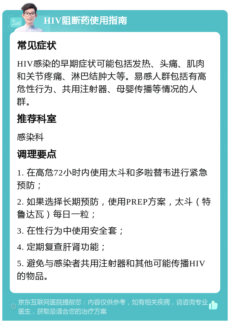 HIV阻断药使用指南 常见症状 HIV感染的早期症状可能包括发热、头痛、肌肉和关节疼痛、淋巴结肿大等。易感人群包括有高危性行为、共用注射器、母婴传播等情况的人群。 推荐科室 感染科 调理要点 1. 在高危72小时内使用太斗和多啦替韦进行紧急预防； 2. 如果选择长期预防，使用PREP方案，太斗（特鲁达瓦）每日一粒； 3. 在性行为中使用安全套； 4. 定期复查肝肾功能； 5. 避免与感染者共用注射器和其他可能传播HIV的物品。