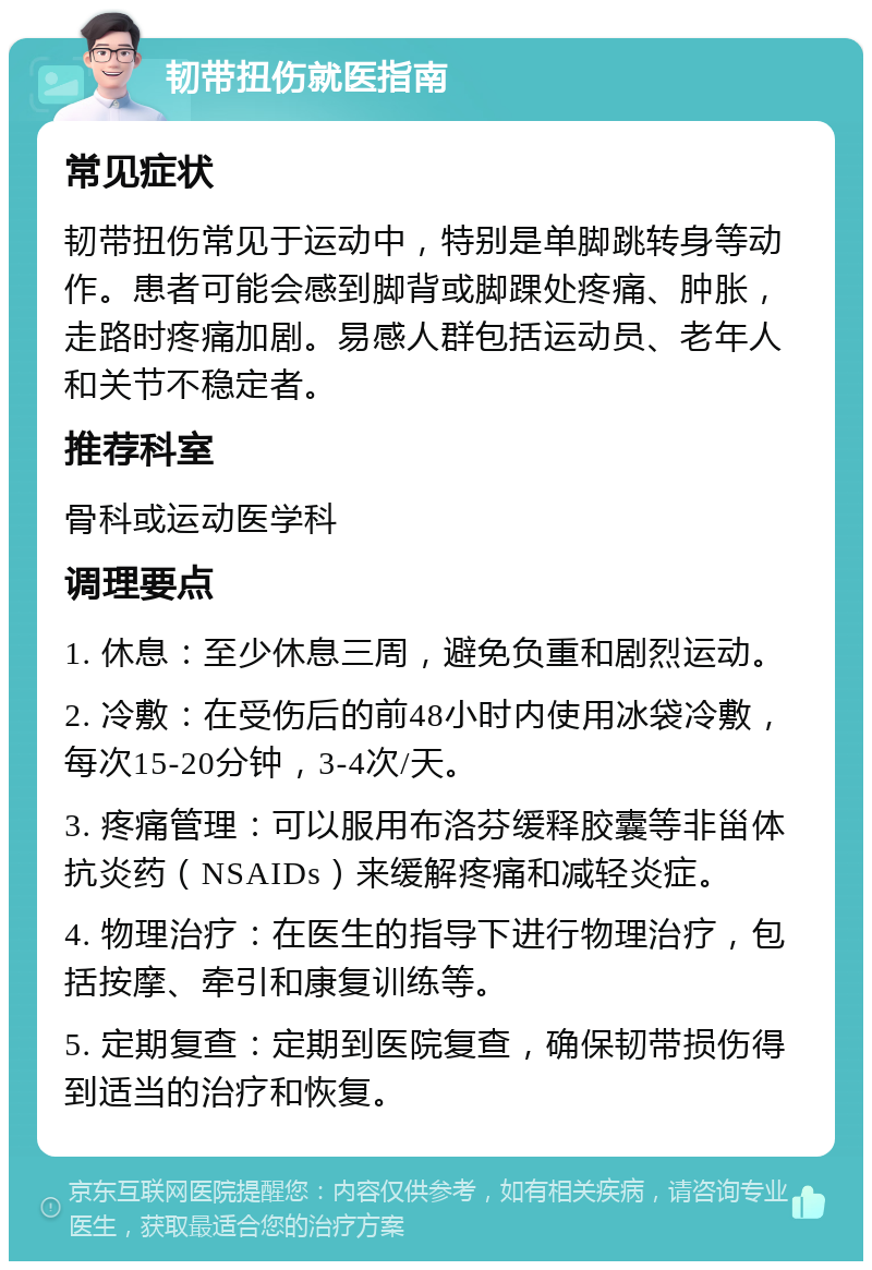 韧带扭伤就医指南 常见症状 韧带扭伤常见于运动中，特别是单脚跳转身等动作。患者可能会感到脚背或脚踝处疼痛、肿胀，走路时疼痛加剧。易感人群包括运动员、老年人和关节不稳定者。 推荐科室 骨科或运动医学科 调理要点 1. 休息：至少休息三周，避免负重和剧烈运动。 2. 冷敷：在受伤后的前48小时内使用冰袋冷敷，每次15-20分钟，3-4次/天。 3. 疼痛管理：可以服用布洛芬缓释胶囊等非甾体抗炎药（NSAIDs）来缓解疼痛和减轻炎症。 4. 物理治疗：在医生的指导下进行物理治疗，包括按摩、牵引和康复训练等。 5. 定期复查：定期到医院复查，确保韧带损伤得到适当的治疗和恢复。