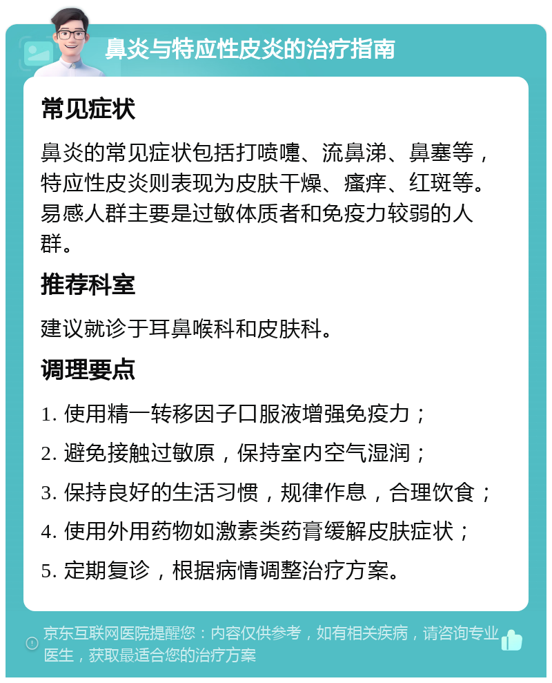 鼻炎与特应性皮炎的治疗指南 常见症状 鼻炎的常见症状包括打喷嚏、流鼻涕、鼻塞等，特应性皮炎则表现为皮肤干燥、瘙痒、红斑等。易感人群主要是过敏体质者和免疫力较弱的人群。 推荐科室 建议就诊于耳鼻喉科和皮肤科。 调理要点 1. 使用精一转移因子口服液增强免疫力； 2. 避免接触过敏原，保持室内空气湿润； 3. 保持良好的生活习惯，规律作息，合理饮食； 4. 使用外用药物如激素类药膏缓解皮肤症状； 5. 定期复诊，根据病情调整治疗方案。