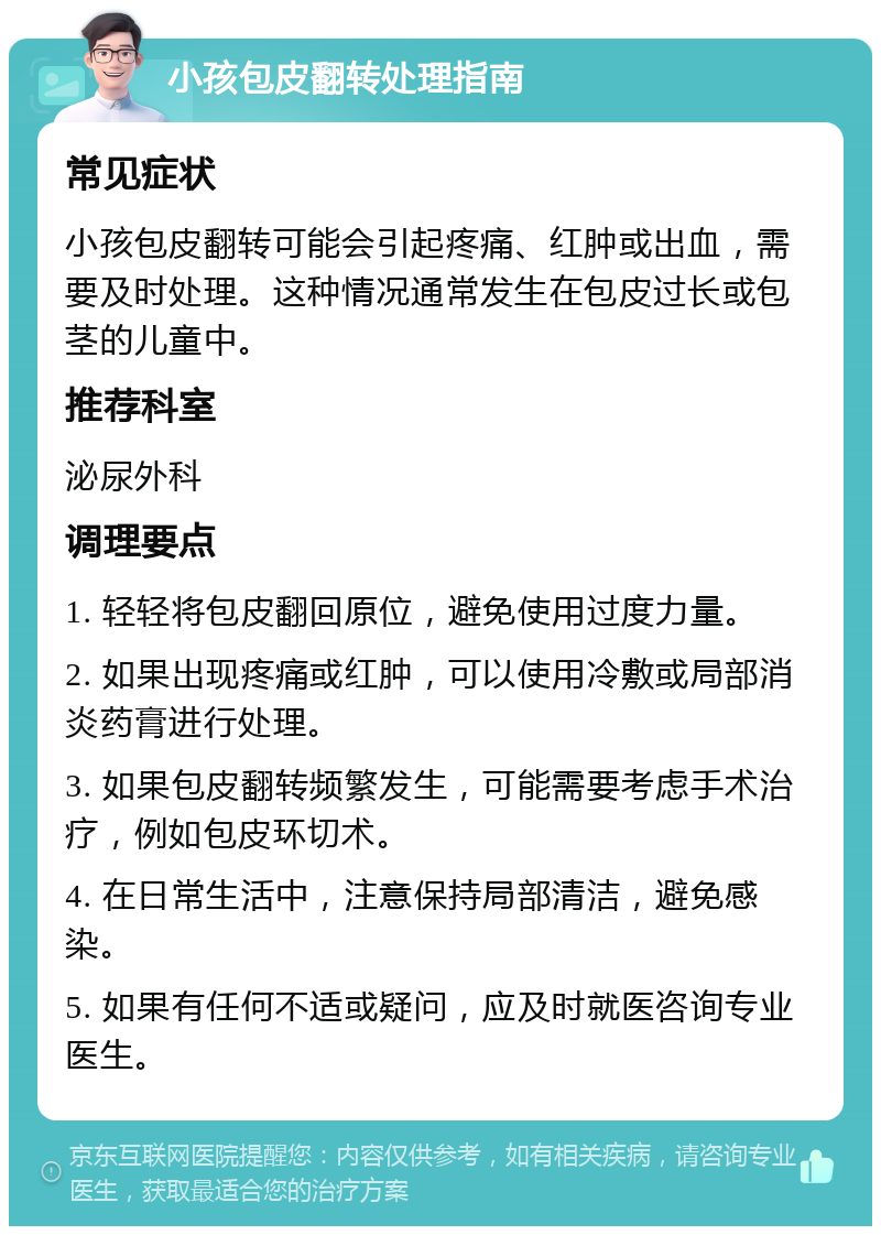 小孩包皮翻转处理指南 常见症状 小孩包皮翻转可能会引起疼痛、红肿或出血，需要及时处理。这种情况通常发生在包皮过长或包茎的儿童中。 推荐科室 泌尿外科 调理要点 1. 轻轻将包皮翻回原位，避免使用过度力量。 2. 如果出现疼痛或红肿，可以使用冷敷或局部消炎药膏进行处理。 3. 如果包皮翻转频繁发生，可能需要考虑手术治疗，例如包皮环切术。 4. 在日常生活中，注意保持局部清洁，避免感染。 5. 如果有任何不适或疑问，应及时就医咨询专业医生。