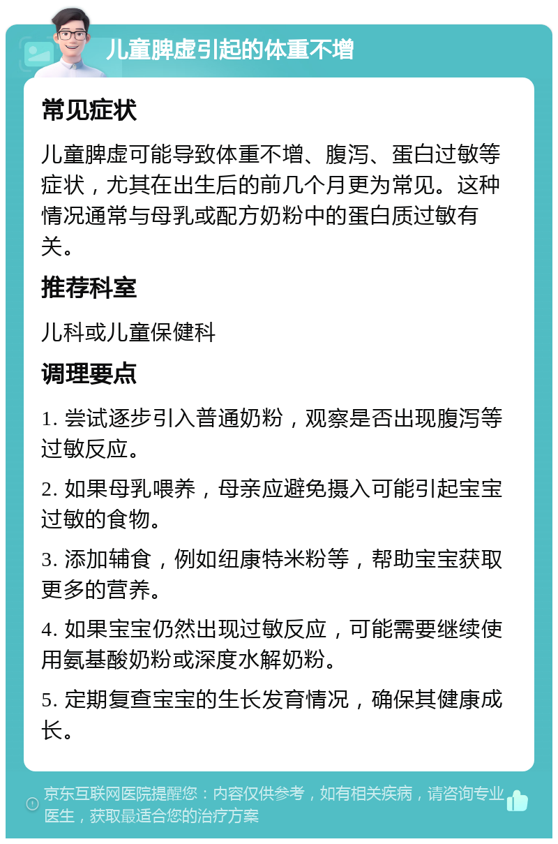 儿童脾虚引起的体重不增 常见症状 儿童脾虚可能导致体重不增、腹泻、蛋白过敏等症状，尤其在出生后的前几个月更为常见。这种情况通常与母乳或配方奶粉中的蛋白质过敏有关。 推荐科室 儿科或儿童保健科 调理要点 1. 尝试逐步引入普通奶粉，观察是否出现腹泻等过敏反应。 2. 如果母乳喂养，母亲应避免摄入可能引起宝宝过敏的食物。 3. 添加辅食，例如纽康特米粉等，帮助宝宝获取更多的营养。 4. 如果宝宝仍然出现过敏反应，可能需要继续使用氨基酸奶粉或深度水解奶粉。 5. 定期复查宝宝的生长发育情况，确保其健康成长。