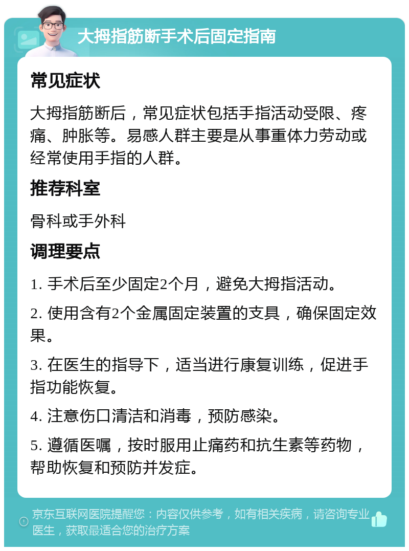 大拇指筋断手术后固定指南 常见症状 大拇指筋断后，常见症状包括手指活动受限、疼痛、肿胀等。易感人群主要是从事重体力劳动或经常使用手指的人群。 推荐科室 骨科或手外科 调理要点 1. 手术后至少固定2个月，避免大拇指活动。 2. 使用含有2个金属固定装置的支具，确保固定效果。 3. 在医生的指导下，适当进行康复训练，促进手指功能恢复。 4. 注意伤口清洁和消毒，预防感染。 5. 遵循医嘱，按时服用止痛药和抗生素等药物，帮助恢复和预防并发症。