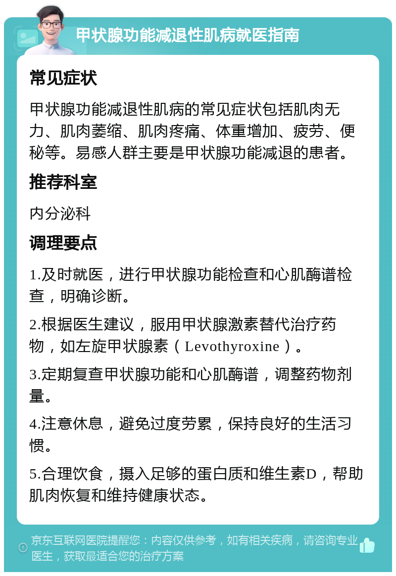 甲状腺功能减退性肌病就医指南 常见症状 甲状腺功能减退性肌病的常见症状包括肌肉无力、肌肉萎缩、肌肉疼痛、体重增加、疲劳、便秘等。易感人群主要是甲状腺功能减退的患者。 推荐科室 内分泌科 调理要点 1.及时就医，进行甲状腺功能检查和心肌酶谱检查，明确诊断。 2.根据医生建议，服用甲状腺激素替代治疗药物，如左旋甲状腺素（Levothyroxine）。 3.定期复查甲状腺功能和心肌酶谱，调整药物剂量。 4.注意休息，避免过度劳累，保持良好的生活习惯。 5.合理饮食，摄入足够的蛋白质和维生素D，帮助肌肉恢复和维持健康状态。