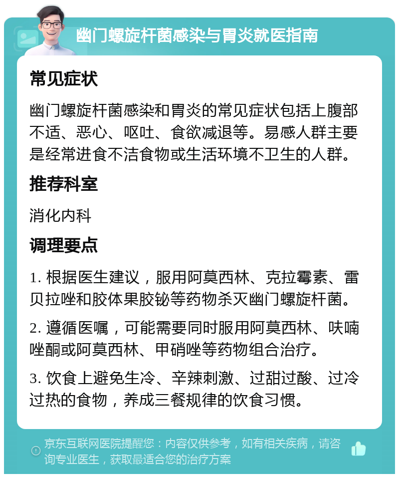 幽门螺旋杆菌感染与胃炎就医指南 常见症状 幽门螺旋杆菌感染和胃炎的常见症状包括上腹部不适、恶心、呕吐、食欲减退等。易感人群主要是经常进食不洁食物或生活环境不卫生的人群。 推荐科室 消化内科 调理要点 1. 根据医生建议，服用阿莫西林、克拉霉素、雷贝拉唑和胶体果胶铋等药物杀灭幽门螺旋杆菌。 2. 遵循医嘱，可能需要同时服用阿莫西林、呋喃唑酮或阿莫西林、甲硝唑等药物组合治疗。 3. 饮食上避免生冷、辛辣刺激、过甜过酸、过冷过热的食物，养成三餐规律的饮食习惯。