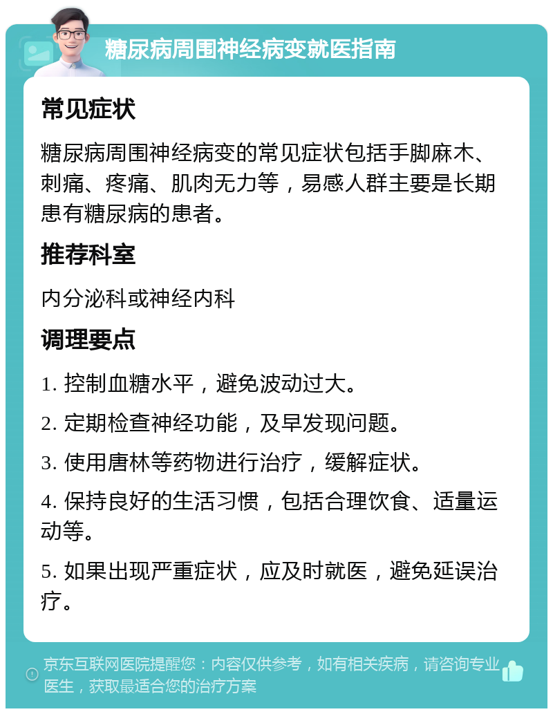 糖尿病周围神经病变就医指南 常见症状 糖尿病周围神经病变的常见症状包括手脚麻木、刺痛、疼痛、肌肉无力等，易感人群主要是长期患有糖尿病的患者。 推荐科室 内分泌科或神经内科 调理要点 1. 控制血糖水平，避免波动过大。 2. 定期检查神经功能，及早发现问题。 3. 使用唐林等药物进行治疗，缓解症状。 4. 保持良好的生活习惯，包括合理饮食、适量运动等。 5. 如果出现严重症状，应及时就医，避免延误治疗。