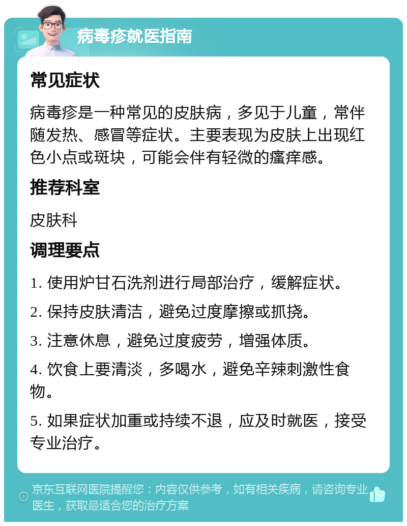 病毒疹就医指南 常见症状 病毒疹是一种常见的皮肤病，多见于儿童，常伴随发热、感冒等症状。主要表现为皮肤上出现红色小点或斑块，可能会伴有轻微的瘙痒感。 推荐科室 皮肤科 调理要点 1. 使用炉甘石洗剂进行局部治疗，缓解症状。 2. 保持皮肤清洁，避免过度摩擦或抓挠。 3. 注意休息，避免过度疲劳，增强体质。 4. 饮食上要清淡，多喝水，避免辛辣刺激性食物。 5. 如果症状加重或持续不退，应及时就医，接受专业治疗。