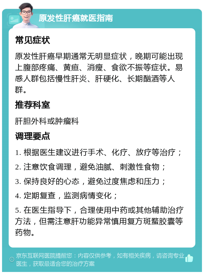 原发性肝癌就医指南 常见症状 原发性肝癌早期通常无明显症状，晚期可能出现上腹部疼痛、黄疸、消瘦、食欲不振等症状。易感人群包括慢性肝炎、肝硬化、长期酗酒等人群。 推荐科室 肝胆外科或肿瘤科 调理要点 1. 根据医生建议进行手术、化疗、放疗等治疗； 2. 注意饮食调理，避免油腻、刺激性食物； 3. 保持良好的心态，避免过度焦虑和压力； 4. 定期复查，监测病情变化； 5. 在医生指导下，合理使用中药或其他辅助治疗方法，但需注意肝功能异常慎用复方斑蝥胶囊等药物。