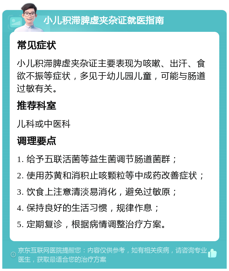 小儿积滞脾虚夹杂证就医指南 常见症状 小儿积滞脾虚夹杂证主要表现为咳嗽、出汗、食欲不振等症状，多见于幼儿园儿童，可能与肠道过敏有关。 推荐科室 儿科或中医科 调理要点 1. 给予五联活菌等益生菌调节肠道菌群； 2. 使用苏黄和消积止咳颗粒等中成药改善症状； 3. 饮食上注意清淡易消化，避免过敏原； 4. 保持良好的生活习惯，规律作息； 5. 定期复诊，根据病情调整治疗方案。