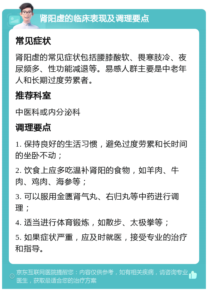 肾阳虚的临床表现及调理要点 常见症状 肾阳虚的常见症状包括腰膝酸软、畏寒肢冷、夜尿频多、性功能减退等。易感人群主要是中老年人和长期过度劳累者。 推荐科室 中医科或内分泌科 调理要点 1. 保持良好的生活习惯，避免过度劳累和长时间的坐卧不动； 2. 饮食上应多吃温补肾阳的食物，如羊肉、牛肉、鸡肉、海参等； 3. 可以服用金匮肾气丸、右归丸等中药进行调理； 4. 适当进行体育锻炼，如散步、太极拳等； 5. 如果症状严重，应及时就医，接受专业的治疗和指导。