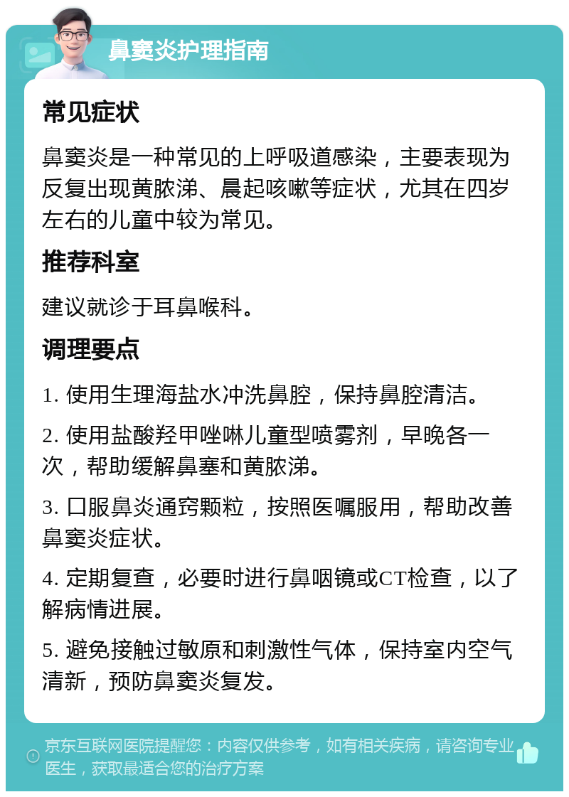 鼻窦炎护理指南 常见症状 鼻窦炎是一种常见的上呼吸道感染，主要表现为反复出现黄脓涕、晨起咳嗽等症状，尤其在四岁左右的儿童中较为常见。 推荐科室 建议就诊于耳鼻喉科。 调理要点 1. 使用生理海盐水冲洗鼻腔，保持鼻腔清洁。 2. 使用盐酸羟甲唑啉儿童型喷雾剂，早晚各一次，帮助缓解鼻塞和黄脓涕。 3. 口服鼻炎通窍颗粒，按照医嘱服用，帮助改善鼻窦炎症状。 4. 定期复查，必要时进行鼻咽镜或CT检查，以了解病情进展。 5. 避免接触过敏原和刺激性气体，保持室内空气清新，预防鼻窦炎复发。