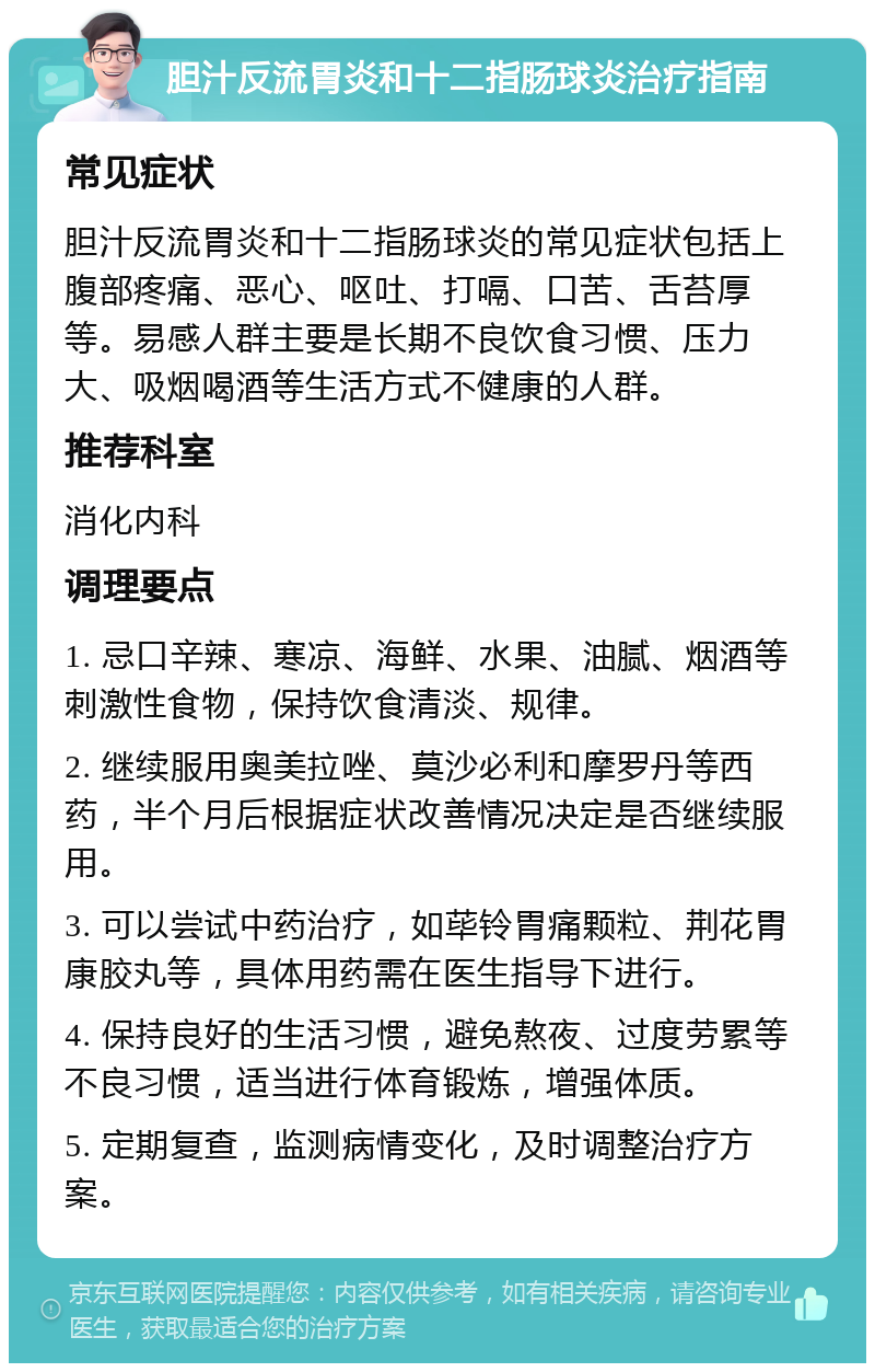 胆汁反流胃炎和十二指肠球炎治疗指南 常见症状 胆汁反流胃炎和十二指肠球炎的常见症状包括上腹部疼痛、恶心、呕吐、打嗝、口苦、舌苔厚等。易感人群主要是长期不良饮食习惯、压力大、吸烟喝酒等生活方式不健康的人群。 推荐科室 消化内科 调理要点 1. 忌口辛辣、寒凉、海鲜、水果、油腻、烟酒等刺激性食物，保持饮食清淡、规律。 2. 继续服用奥美拉唑、莫沙必利和摩罗丹等西药，半个月后根据症状改善情况决定是否继续服用。 3. 可以尝试中药治疗，如荜铃胃痛颗粒、荆花胃康胶丸等，具体用药需在医生指导下进行。 4. 保持良好的生活习惯，避免熬夜、过度劳累等不良习惯，适当进行体育锻炼，增强体质。 5. 定期复查，监测病情变化，及时调整治疗方案。