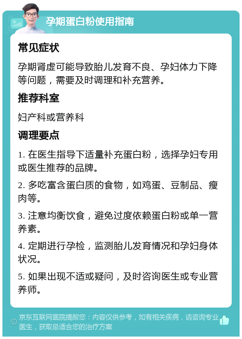 孕期蛋白粉使用指南 常见症状 孕期肾虚可能导致胎儿发育不良、孕妇体力下降等问题，需要及时调理和补充营养。 推荐科室 妇产科或营养科 调理要点 1. 在医生指导下适量补充蛋白粉，选择孕妇专用或医生推荐的品牌。 2. 多吃富含蛋白质的食物，如鸡蛋、豆制品、瘦肉等。 3. 注意均衡饮食，避免过度依赖蛋白粉或单一营养素。 4. 定期进行孕检，监测胎儿发育情况和孕妇身体状况。 5. 如果出现不适或疑问，及时咨询医生或专业营养师。