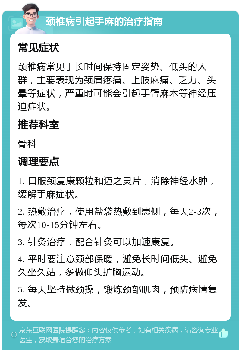 颈椎病引起手麻的治疗指南 常见症状 颈椎病常见于长时间保持固定姿势、低头的人群，主要表现为颈肩疼痛、上肢麻痛、乏力、头晕等症状，严重时可能会引起手臂麻木等神经压迫症状。 推荐科室 骨科 调理要点 1. 口服颈复康颗粒和迈之灵片，消除神经水肿，缓解手麻症状。 2. 热敷治疗，使用盐袋热敷到患侧，每天2-3次，每次10-15分钟左右。 3. 针灸治疗，配合针灸可以加速康复。 4. 平时要注意颈部保暖，避免长时间低头、避免久坐久站，多做仰头扩胸运动。 5. 每天坚持做颈操，锻炼颈部肌肉，预防病情复发。