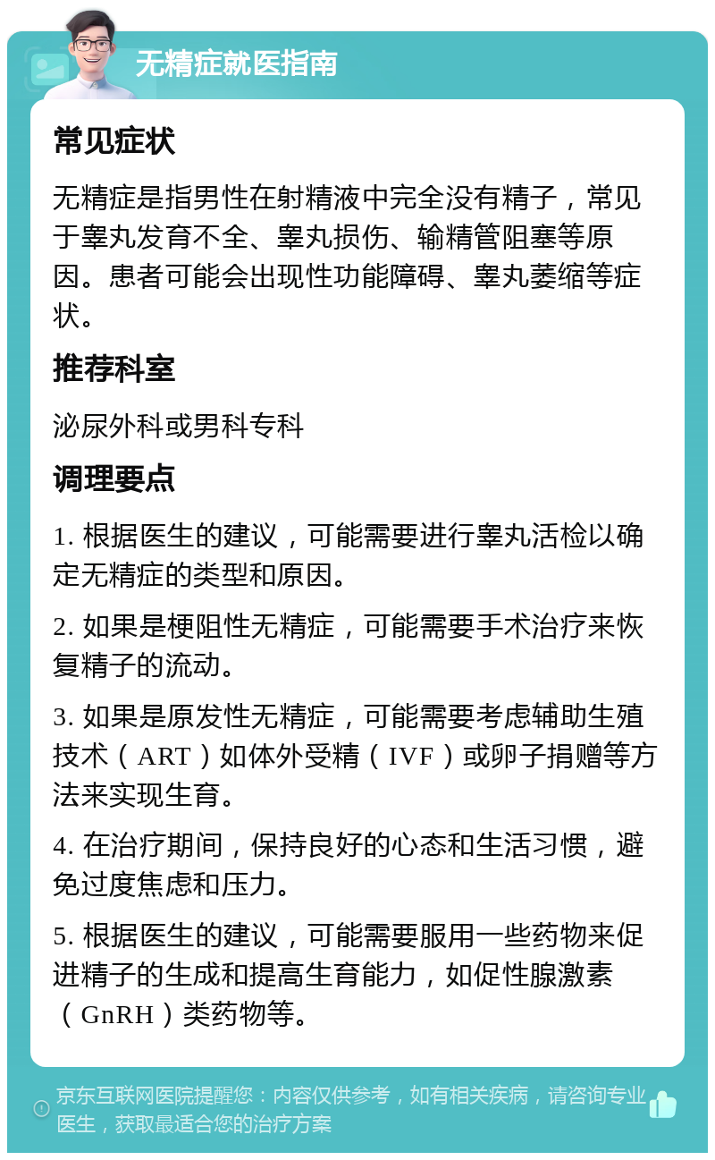 无精症就医指南 常见症状 无精症是指男性在射精液中完全没有精子，常见于睾丸发育不全、睾丸损伤、输精管阻塞等原因。患者可能会出现性功能障碍、睾丸萎缩等症状。 推荐科室 泌尿外科或男科专科 调理要点 1. 根据医生的建议，可能需要进行睾丸活检以确定无精症的类型和原因。 2. 如果是梗阻性无精症，可能需要手术治疗来恢复精子的流动。 3. 如果是原发性无精症，可能需要考虑辅助生殖技术（ART）如体外受精（IVF）或卵子捐赠等方法来实现生育。 4. 在治疗期间，保持良好的心态和生活习惯，避免过度焦虑和压力。 5. 根据医生的建议，可能需要服用一些药物来促进精子的生成和提高生育能力，如促性腺激素（GnRH）类药物等。