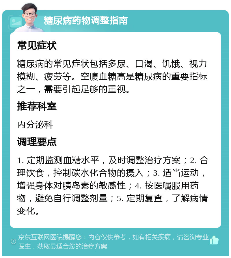 糖尿病药物调整指南 常见症状 糖尿病的常见症状包括多尿、口渴、饥饿、视力模糊、疲劳等。空腹血糖高是糖尿病的重要指标之一，需要引起足够的重视。 推荐科室 内分泌科 调理要点 1. 定期监测血糖水平，及时调整治疗方案；2. 合理饮食，控制碳水化合物的摄入；3. 适当运动，增强身体对胰岛素的敏感性；4. 按医嘱服用药物，避免自行调整剂量；5. 定期复查，了解病情变化。