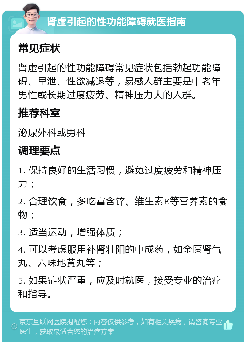 肾虚引起的性功能障碍就医指南 常见症状 肾虚引起的性功能障碍常见症状包括勃起功能障碍、早泄、性欲减退等，易感人群主要是中老年男性或长期过度疲劳、精神压力大的人群。 推荐科室 泌尿外科或男科 调理要点 1. 保持良好的生活习惯，避免过度疲劳和精神压力； 2. 合理饮食，多吃富含锌、维生素E等营养素的食物； 3. 适当运动，增强体质； 4. 可以考虑服用补肾壮阳的中成药，如金匮肾气丸、六味地黄丸等； 5. 如果症状严重，应及时就医，接受专业的治疗和指导。