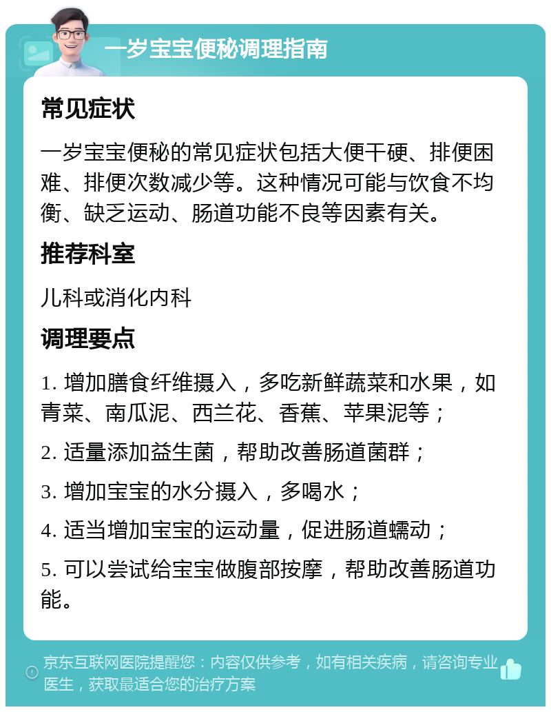 一岁宝宝便秘调理指南 常见症状 一岁宝宝便秘的常见症状包括大便干硬、排便困难、排便次数减少等。这种情况可能与饮食不均衡、缺乏运动、肠道功能不良等因素有关。 推荐科室 儿科或消化内科 调理要点 1. 增加膳食纤维摄入，多吃新鲜蔬菜和水果，如青菜、南瓜泥、西兰花、香蕉、苹果泥等； 2. 适量添加益生菌，帮助改善肠道菌群； 3. 增加宝宝的水分摄入，多喝水； 4. 适当增加宝宝的运动量，促进肠道蠕动； 5. 可以尝试给宝宝做腹部按摩，帮助改善肠道功能。