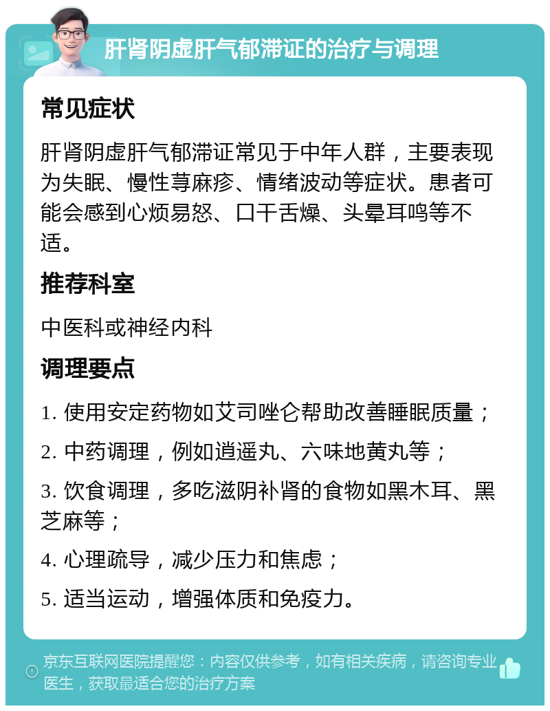 肝肾阴虚肝气郁滞证的治疗与调理 常见症状 肝肾阴虚肝气郁滞证常见于中年人群，主要表现为失眠、慢性荨麻疹、情绪波动等症状。患者可能会感到心烦易怒、口干舌燥、头晕耳鸣等不适。 推荐科室 中医科或神经内科 调理要点 1. 使用安定药物如艾司唑仑帮助改善睡眠质量； 2. 中药调理，例如逍遥丸、六味地黄丸等； 3. 饮食调理，多吃滋阴补肾的食物如黑木耳、黑芝麻等； 4. 心理疏导，减少压力和焦虑； 5. 适当运动，增强体质和免疫力。