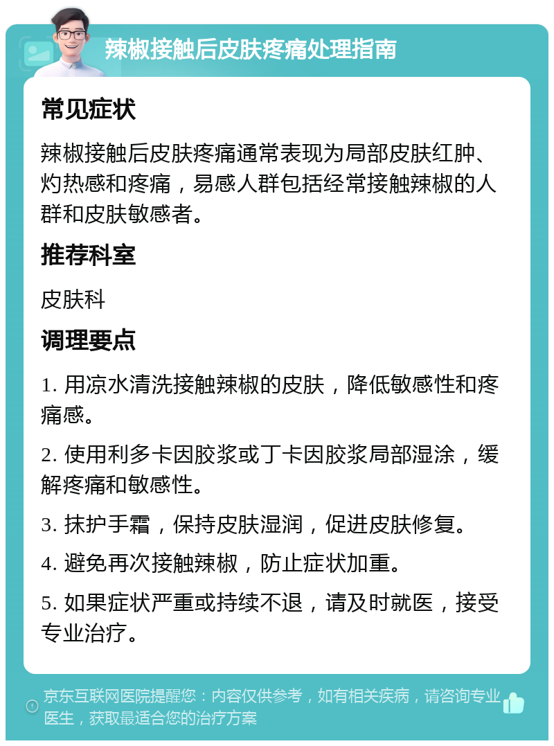 辣椒接触后皮肤疼痛处理指南 常见症状 辣椒接触后皮肤疼痛通常表现为局部皮肤红肿、灼热感和疼痛，易感人群包括经常接触辣椒的人群和皮肤敏感者。 推荐科室 皮肤科 调理要点 1. 用凉水清洗接触辣椒的皮肤，降低敏感性和疼痛感。 2. 使用利多卡因胶浆或丁卡因胶浆局部湿涂，缓解疼痛和敏感性。 3. 抹护手霜，保持皮肤湿润，促进皮肤修复。 4. 避免再次接触辣椒，防止症状加重。 5. 如果症状严重或持续不退，请及时就医，接受专业治疗。