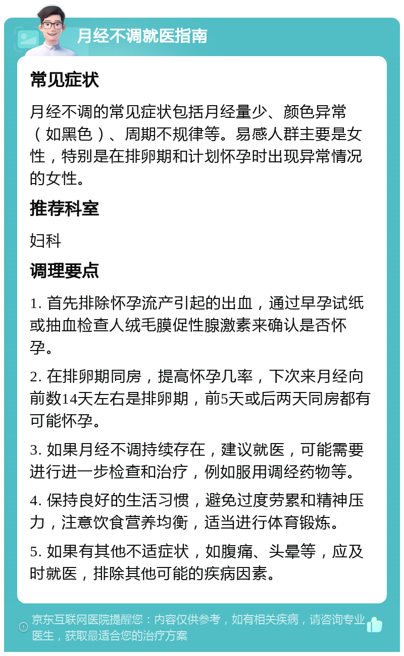 月经不调就医指南 常见症状 月经不调的常见症状包括月经量少、颜色异常（如黑色）、周期不规律等。易感人群主要是女性，特别是在排卵期和计划怀孕时出现异常情况的女性。 推荐科室 妇科 调理要点 1. 首先排除怀孕流产引起的出血，通过早孕试纸或抽血检查人绒毛膜促性腺激素来确认是否怀孕。 2. 在排卵期同房，提高怀孕几率，下次来月经向前数14天左右是排卵期，前5天或后两天同房都有可能怀孕。 3. 如果月经不调持续存在，建议就医，可能需要进行进一步检查和治疗，例如服用调经药物等。 4. 保持良好的生活习惯，避免过度劳累和精神压力，注意饮食营养均衡，适当进行体育锻炼。 5. 如果有其他不适症状，如腹痛、头晕等，应及时就医，排除其他可能的疾病因素。