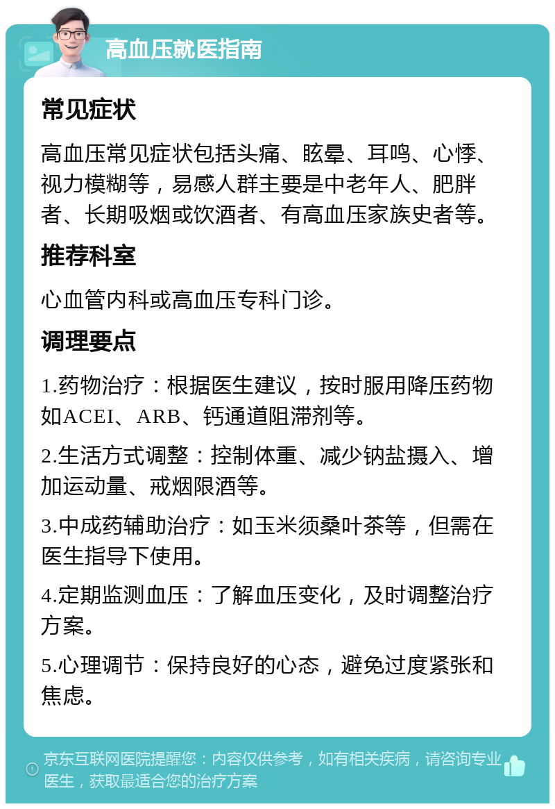 高血压就医指南 常见症状 高血压常见症状包括头痛、眩晕、耳鸣、心悸、视力模糊等，易感人群主要是中老年人、肥胖者、长期吸烟或饮酒者、有高血压家族史者等。 推荐科室 心血管内科或高血压专科门诊。 调理要点 1.药物治疗：根据医生建议，按时服用降压药物如ACEI、ARB、钙通道阻滞剂等。 2.生活方式调整：控制体重、减少钠盐摄入、增加运动量、戒烟限酒等。 3.中成药辅助治疗：如玉米须桑叶茶等，但需在医生指导下使用。 4.定期监测血压：了解血压变化，及时调整治疗方案。 5.心理调节：保持良好的心态，避免过度紧张和焦虑。