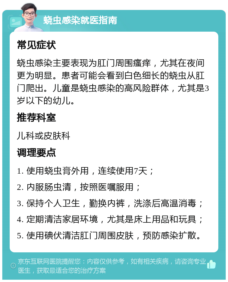 蛲虫感染就医指南 常见症状 蛲虫感染主要表现为肛门周围瘙痒，尤其在夜间更为明显。患者可能会看到白色细长的蛲虫从肛门爬出。儿童是蛲虫感染的高风险群体，尤其是3岁以下的幼儿。 推荐科室 儿科或皮肤科 调理要点 1. 使用蛲虫膏外用，连续使用7天； 2. 内服肠虫清，按照医嘱服用； 3. 保持个人卫生，勤换内裤，洗涤后高温消毒； 4. 定期清洁家居环境，尤其是床上用品和玩具； 5. 使用碘伏清洁肛门周围皮肤，预防感染扩散。