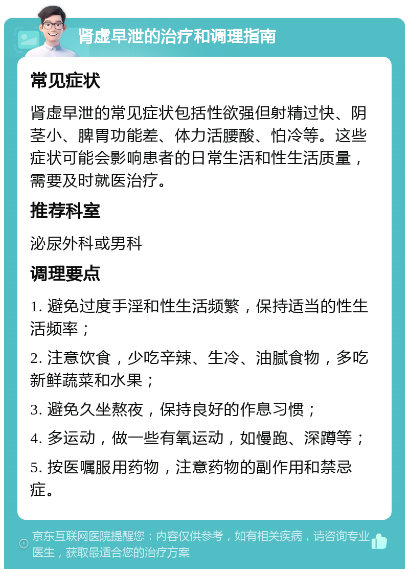 肾虚早泄的治疗和调理指南 常见症状 肾虚早泄的常见症状包括性欲强但射精过快、阴茎小、脾胃功能差、体力活腰酸、怕冷等。这些症状可能会影响患者的日常生活和性生活质量，需要及时就医治疗。 推荐科室 泌尿外科或男科 调理要点 1. 避免过度手淫和性生活频繁，保持适当的性生活频率； 2. 注意饮食，少吃辛辣、生冷、油腻食物，多吃新鲜蔬菜和水果； 3. 避免久坐熬夜，保持良好的作息习惯； 4. 多运动，做一些有氧运动，如慢跑、深蹲等； 5. 按医嘱服用药物，注意药物的副作用和禁忌症。