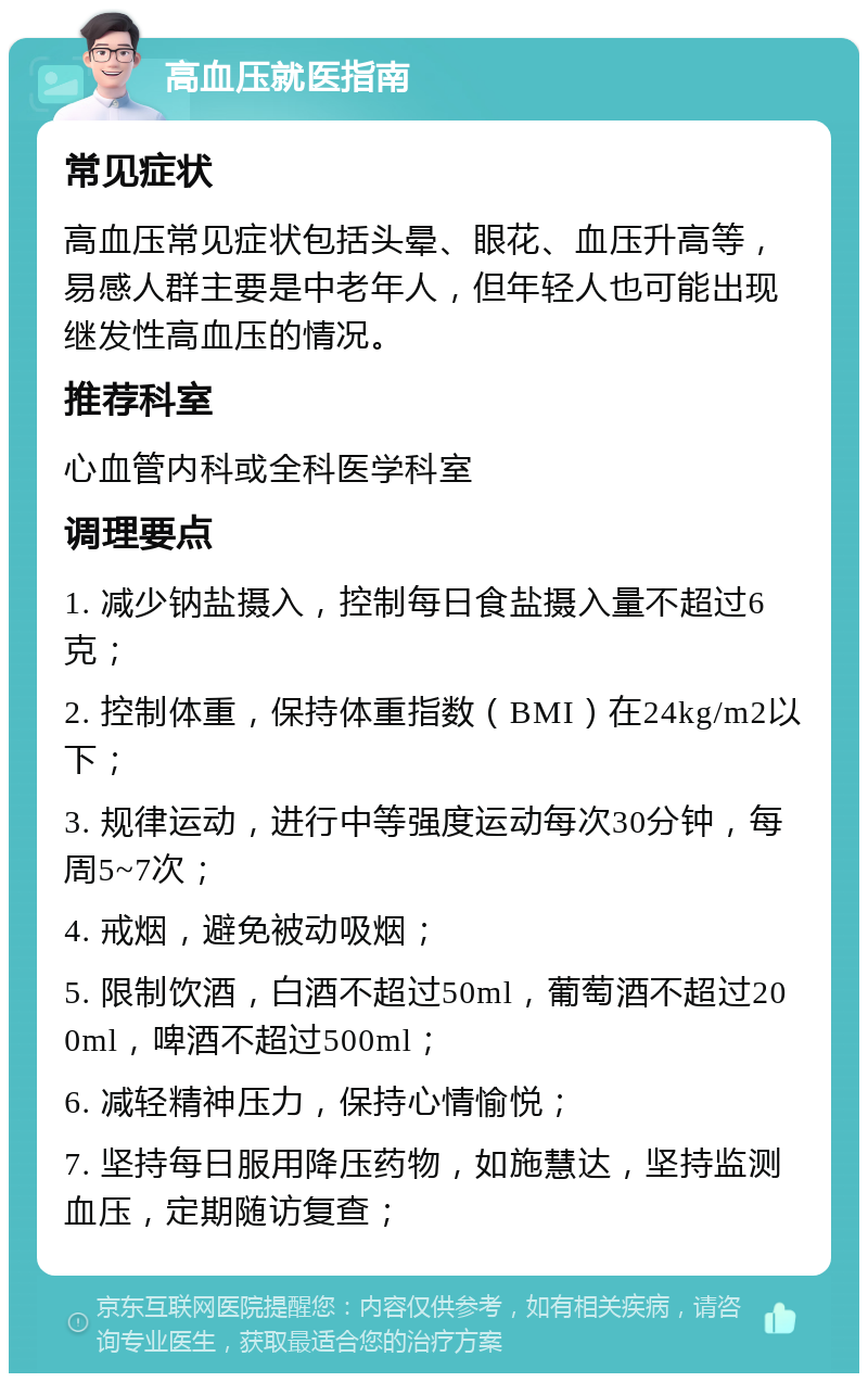 高血压就医指南 常见症状 高血压常见症状包括头晕、眼花、血压升高等，易感人群主要是中老年人，但年轻人也可能出现继发性高血压的情况。 推荐科室 心血管内科或全科医学科室 调理要点 1. 减少钠盐摄入，控制每日食盐摄入量不超过6克； 2. 控制体重，保持体重指数（BMI）在24kg/m2以下； 3. 规律运动，进行中等强度运动每次30分钟，每周5~7次； 4. 戒烟，避免被动吸烟； 5. 限制饮酒，白酒不超过50ml，葡萄酒不超过200ml，啤酒不超过500ml； 6. 减轻精神压力，保持心情愉悦； 7. 坚持每日服用降压药物，如施慧达，坚持监测血压，定期随访复查；