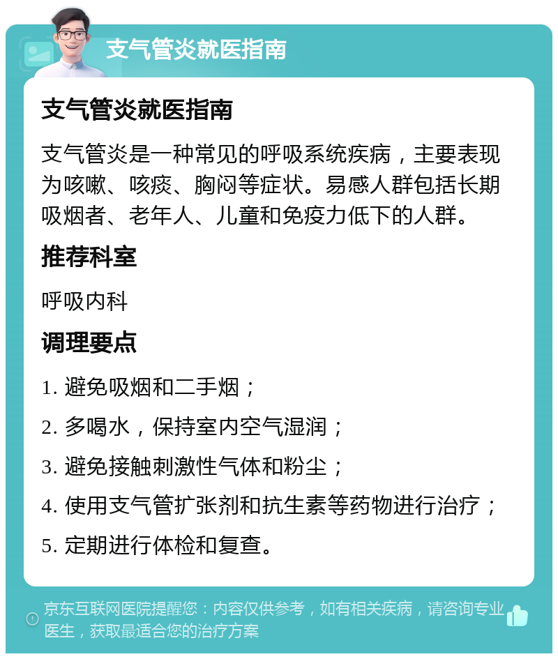 支气管炎就医指南 支气管炎就医指南 支气管炎是一种常见的呼吸系统疾病，主要表现为咳嗽、咳痰、胸闷等症状。易感人群包括长期吸烟者、老年人、儿童和免疫力低下的人群。 推荐科室 呼吸内科 调理要点 1. 避免吸烟和二手烟； 2. 多喝水，保持室内空气湿润； 3. 避免接触刺激性气体和粉尘； 4. 使用支气管扩张剂和抗生素等药物进行治疗； 5. 定期进行体检和复查。