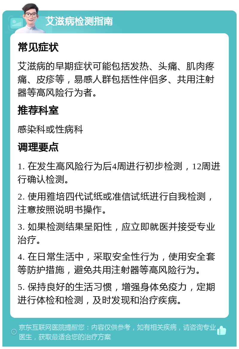 艾滋病检测指南 常见症状 艾滋病的早期症状可能包括发热、头痛、肌肉疼痛、皮疹等，易感人群包括性伴侣多、共用注射器等高风险行为者。 推荐科室 感染科或性病科 调理要点 1. 在发生高风险行为后4周进行初步检测，12周进行确认检测。 2. 使用雅培四代试纸或准信试纸进行自我检测，注意按照说明书操作。 3. 如果检测结果呈阳性，应立即就医并接受专业治疗。 4. 在日常生活中，采取安全性行为，使用安全套等防护措施，避免共用注射器等高风险行为。 5. 保持良好的生活习惯，增强身体免疫力，定期进行体检和检测，及时发现和治疗疾病。